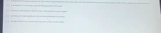 4. Chartered companies located in the "New World"supplied European monarchs with exotic and hard-to-find raw materials food products
What did the companies receive in return?cbo
a monopoly on trade in that area and military protection if needed
knighthood and a piece of land for each of the company's top managers
permission to trade anywhere in the monarch's territories or colonies
enough money to buy several ships and a set of that country's flags
