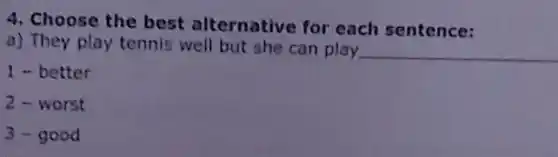 4. Choose the best alternative for each sentence:
a) They play tennis well but she can play __
1 - better
2-worst
3-good