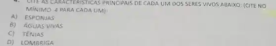 4. CITE AS CARACTERISTICAS PRINCIPAIS DE CADA UM DOS SERES VIVOS ABAIXO: (CITE NO
MÍNIMO 4 PARA CADA UM):
A) ESPONJAS
B) ÁGUAS VIVAS
C) TÊNIAS
D) LOMBRIGA