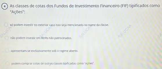 4 As classes de cotas dos Fundos de Investimento Financeiro (FIF) tipificados como
"Ações":
só podem investir no exterior caso isso seja mencionado no nome da classe.
não podem investir em BDRs não patrocinados.
apresentam-se exclusivamente sob o regime aberto
podem comprar cotas de outras classes tipificadas como "Ações".