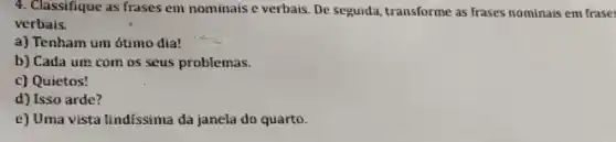 4. Classifique as frases em nominaise verbais. De seguida transforme as frases nominais em frase
verbais.
a) Tenham um ótimo dia!
b) Cada ure com os seus problemas.
c) Quietos!
d) Isso arde?
e) Uma vista lindíssima da janela do quarto.