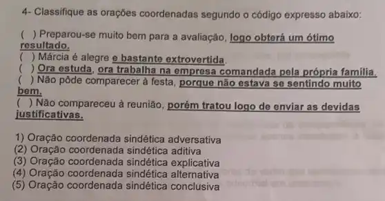 4- Classifique as orações coordenadas segundo o código expresso abaixo:
() Preparou-se muito bem para a avaliação, logo obterá um ótimo
resultado.
() Márcia é alegre e bastante extrovertida.
() Ora estuda, ora trabalha na empresa comandada pela própria familia. .
() Não pôde comparecer à festa, porque não estava se sentindo muito .
bem.
( ) Não compareceu à reunião, porém tratou logo de enviar as devidas
justificativas.
1) Oração coordenada sindética adversativa
(2) Oração coordenada sindética aditiva
(3) Oração coordenada sindética explicativa
(4) Oração coordenada sindética alternativa
(5) Oração coordenada sindética conclusiva