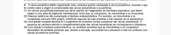 4. A célula eucariótica detém organização mais complexa quando comparada à célula procariótica. Assinale o que
for correto sobre a origem e complexidade das células procarióticas e eucarióticas.
(1) As células procanóticas vários eventos de invaginações da membrana plasmática, que deram
origem a uma série de organelas membranosas, entre elas os cloroplastos, as mitocôndrias e os lisoss omos.
02) Diversas evidências dão sustentação ả hipótese endossimbidtica. Por exemplo, as mitocôndrias e os
cloroplastos possuem DNA próprio sintetizam algumas de suas proteínas e são capazes de se autoduplicar
(04) Uma grande novidade evolutive foi o surgimento do envoltóno nuclear (carioteca) nas células eucaniótica s. A
presença da carioteca permite a compartimentalização das células eucanióticas em nucleoplasma e citoplasma
08) Com relação à hipótese endossimbiótica, os cientistas acreditam que as mitocôndrias e os cloroplastos
descendem de que, durante a evolução associaram-se e passaram a viver em simbiose com
células eucarióticas primitivas.