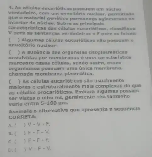 4. As células eucariótic is possuem um núcleo
verdadeiro, com um envoltório nuclear permitindo
que o material genético permanec a aglomerado no
interior do núcleo. Sobre as principais
cara cterísticas das células eucariótic is, classifique
V para as sentenças verdadeiras e F para as falsas:
c () Algumas células eucarióticas não possuem 0
envoltório nuclear.
() A ausência das organelas citoplasmáticas
envolvidas por membranas é uma caracteristica
marcante essas células sendo assim , esses
organismos possuem uma única membrana,
chamada membral na plasmática.
maiores e estruturalmente mais complexas do que
() As células eucarióticas são usualmente
as células procarióticas Embora algumas possam
ser vistas a olho nu geralmente seu tamanho
varia entre 5-100mu m
Assinale a alternativa que apresenta a sequência
CORRETA:
A. () V-V - E
B. () F-F - V.
C. () F-F - - - - .
D. () V-F - V.