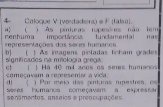 4 Coloque V (verdadeira) e F (talso)
a) () As pinluras rupesties nào lem
nenhuma importancia fundamental nasl
representaçoes dos seres humanos.
b) () As pintadas tinham grades
significados na mitologia grega:
C)	() Há 40 mil anos os seres humanos
começavam a representar a vida;
d) () Por meio das pinturas rupestres . OS
seres humanos começavam a expressar
sentimentos, anseios e preocupaçōes.