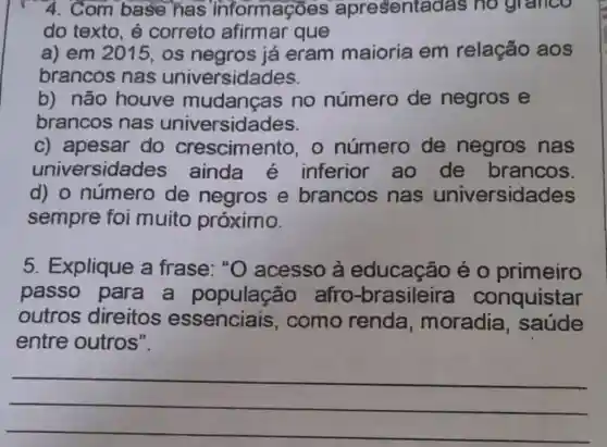 4. Com base has informações apresenta das no granco
do texto, é correto afirmar que
a) em 2015, os negros já eram maioria em relação aos
brancos nas universidades.
b) não houve mudanças no número de negros e
brancos nas universidades.
c) apesar do crescimento, 0 número de negros nas
univ ersidades ainda é inferior ao de brancos.
d) o número de negros e brancos nas universidades
sempre foi muito próximo.
5. Explique a frase: "O acesso à educação é o primeiro
passo para a população afro -brasileira conquistar
outros direitos essenciais , como renda , moradia , saúde
entre outros".
__