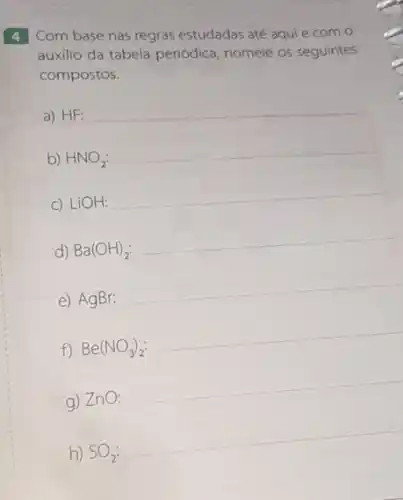 4 Com base nas regras estudadas até aqui e com o
auxilio da tabela periódica nomeie os seguintes
compostos.
d) Ba(OH)_(2):
__
e) AgBr:
__
f) Be(NO_(3))_(2):
__
g) ZnO:
__
__
a) HF: __
b) HNO_(2):
__
c) LiOH:
__