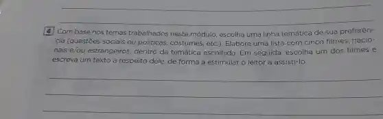 __
4 Com base nos temas trabalhados neste módulo escolha uma linha temática de sua preferên-
cia (questōes sociais ou politicas costumes, etc .). Elabore uma lista com cinco filmes nacio-
nais e/ou estrangeiros , dentro da temática escolhida. Em seguida , escolha um dos filmes e
escreva um texto a respeito dele de forma a estimular o leitor a assisti-lo.
__