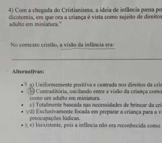 4) Com a chegada do Cristianismo, a ideia de infầncia passa po
dicotomia, em que ora a criança é vista como sujeito de direitos
adulto em miniatura."
No contexto cristão __
Alternativas:
x a)Uniformemente positiva e centrada nos direitos da cria
(b)Contraditórie , oscilando entre a visão da criança como
como um adulto em miniatura.
c) Totalmente baseada nas necessidades de brincar da cri
Xd) Exclusiva mente focada em preparar a criança para a vi
preocupações lúdicas.
xe pois a infancia não era reconhecida como