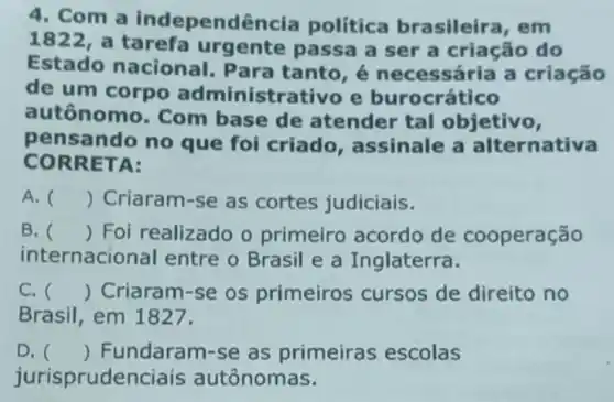 4. Com a independ encia política brasileira, em
1822 , a tarefa urgente passa a ser a criação do
Estado nacional . Para tanto, é necessária a criação
de um corpo administrativo e burocrático
autônomo. Com base de atender tal objetivo,
pensando no que foi criado, assinale a alternativa
CORR ETA:
A. () Criaram-se as cortes judiciais.
B. () Foi realizado o primeiro acordo de cooperação
internacional entre o Brasil e a Inglaterra.
C. () Criaram-se os primeiros cursos de direito no
Brasil, em 1827.
D. () Fundaram-se as primeiras escolas
jurisprudenciais autônomas.