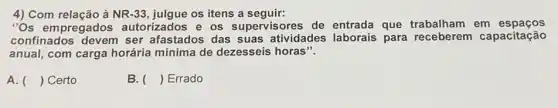 4) Com relação à NR -33	os itens a seguir:
''Os empregados autorizados e os supervisores de entrada que trabalham em espacos
confinados devem ser afastados das suas atividades laborais para receberem capacitação
anual, com carga horária mínima de dezesseis horas".
A. () Certo
B. () Errado