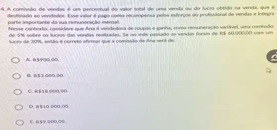 4. A comissão de vendas é um percentual do valor total de uma venda ou do lucro obtido na venda, que é
destinado ao vendedor. Esse valoré é pago como recompensa pelos esforços do profissional de vendas e integra
parte importante da sua remuneração mensal.
Nesse contexto, considere que Ana é vendedora de roupas e ganha, como remuneração variável, uma comissão
de 5%  sobre os lucros das vendas realizadas. Se no mês passado as vendas foram de R 60.000,00 com um
lucro de 30%  entǎo é correto afirmar que a comissão de Ana será de:
A R 900,00
B. R 3.000,00
C. R 18.000,00
D. R 10.000,00.
E. R 9.000,00