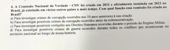 4. A Comissão Nacional da Verdade - CNV foi criada em 2011 e oficialmente instalada em 2012 no
Brasil, já existindo em vários outros países a mais tempo. Com qual função essa comissão foi criada no
Brasil?
a) Para investigar crimes de corrupção ocorridos nos 10 anos anteriores à sua criação
b) Para investigar possíveis crimes de corrupção ocorridos antes da redemocratização.
c) Para investigar possíveis violações aos Direitos Humanos ocorridas durante o periodo do Regime Militar.
d) Para investigar possiveis crimes de guerra ocorridos durante todos os conflitos que aconteceram no
território nacional ao longo de nossa história