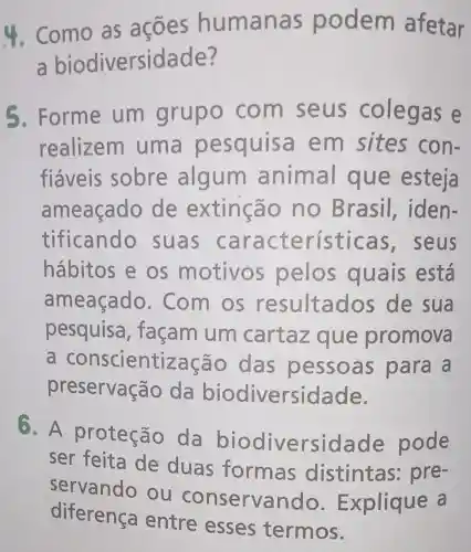 4. Como as acoes humana s podem afetar
a biodiversidade?
5. Forme um com seus colegas e
realizem uma pesquis em sites con-
fiáveis sobre algum animal que esteja
ameaçado de extinção no Brasil,iden-
tificando suas caracte rísticas,seus
hábitos e OS motivos pelos quais está
ameaçado . Com os resultados de sua
pesquisa , façam um cartaz que promova
a conscientização das pessoas para a
preservac ão da biodiversidade.
6. A proteção da biodiversidade pode
ser feita de duas formas distintas : pre-
servando ou conservando Explique a
diferença entre esses termos.