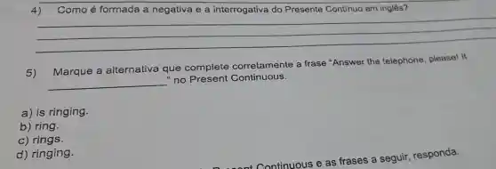 4) Como é formada a negativa e a interrogativa do Presente Continuo em inglês?
__
5)
Marque a alternativa que complete corretamente a frase "Answer the telephone , please! It
__
"no Present Continuous.
a) is ringing.
b) ring.
c) rings.
d) ringing.