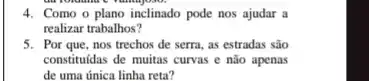 4. Como o plano inclinado pode nos ajudar a
realizar trabalhos?
5. Por que, nos trechos de serra, as estradas são
constituidas de muitas curvas e não apenas
de uma única linha reta?