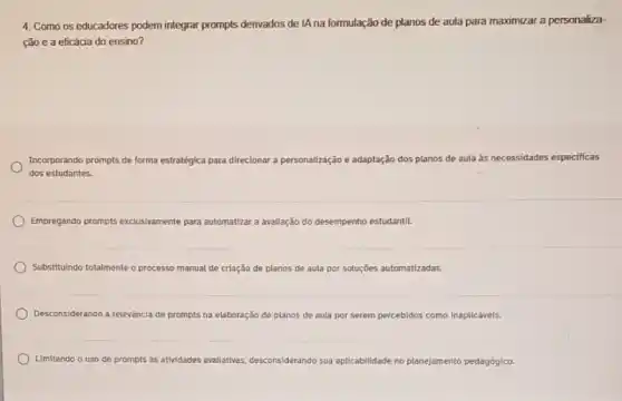 4. Como os educadores podem integrar prompts derivados de lA na formulação de planos de aula para maximizar a personaliza-
çào e a eficácia do ensino?
Incorporando prompts de forma estratégica p para direcionar a personalização e adaptação dos planos de aula as necessidades especificas
dos estudantes.
Empregando prompts exclusivamente para automatizar a avaliação do desempenho estudantil.
Substitulndo totalmente o processo manual de criação de planos de aula por soluções automatizadas.
Desconsiderando a relevancia de prompts na elaboração de planos de aula por serem percebidos como inaplicáveis.
Limitando o uso de prompts as athidades avallativas desconsiderando sua ap aplicabilidade te no planejamento pedagógico.