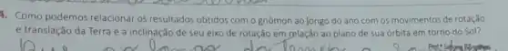 4. Como podemos relacionar os resultados obtidos com o gnômon ao longo do ano com os movimentos de rotação
e translação da Terra e a inclinação de seu eixo de rotação em relação ao plano de sua órbita em torno do Sol?