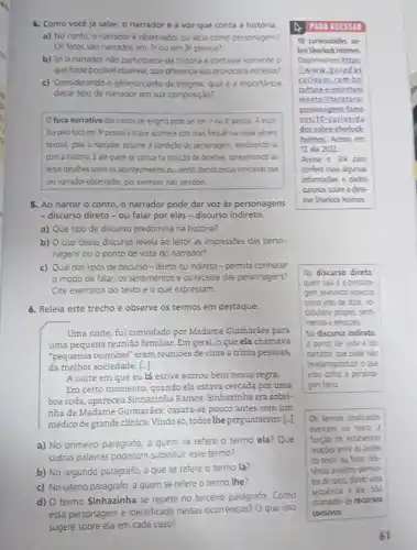 4. Como vocè ja sabe o narradoré a voz que conta a história.
a) No conto, o narradoré observador ou atua como personagem?
Os fatos sao narrados em 1 ou em 3 pessoa?
b) Se o narrador ndo participasse da historia e contasse somente o
que fosse possive/ observar que diferença isso provocara no leitor?
c) Considerando o gênero conto de enigma, qual é a importância
desse tipo de narrador em sua composiçáo?
foco narrativo dos contos de enigma pode serem 1'ou 37 pessoz A exce
Tha pelo foco em 11 pessoa é oque acontece com mais frequenciz nesse genero
textual, pois o narrador assume a condição de personagem envolvendo-se
com a historia. Eele quem se coloca na posção de detetive, apresentands zo
leitor detalhes sobre os acontecimentos ou, ainda, dando pistas concretas que
um narrador-observador, por exemplo, nào perceber.
5. Ao narrar o conto o narrador pode dar voz as personagens
- discurso direto-ou falar por eles-discurso indireto.
a) Que tipo de discurso predomina na historia?
b) O uso desse discurso revela ao leitor as impressóes das perso-
nagens ou o ponto de vista do narrador?
c) Qual dos tipos de discurso-direto ou indireto-permite conhecer
modo de falar os sentimentos e os receios das personagens?
Cite exemplos do texto e o que expressam.
6. Releia este trecho e observe os termos em destaque.
como jeto de doer vc
cabulario progro, sent-
mentos e emocies.
No discurso indireto
ponto de vista e do
narrador, que pode nắc
revelarireprodiar o que
elou como a persona
gem falou
Uma noite, fui convidado por Madame Guimaráes para
uma pequena reunião familiar Em geral, o que ela chamava
"pequenas reunioes" eram reunioes de vinte a trinta pessoas,
da melhor sociedade. [..]
A noite em que eu lá estive entrou bem nessa regra.
Em certo momento, quando ela estava cercada por uma
boa roda, apareceu Sinhazinha Ramos. Sinhazinha era sobri
nha de Madame Guimaráes.casara-se pouco antes com um
médico de grande clínica Vindo só, todos The perguntaram: [-]
a) No primeiro parágrafo a quem se refere o termo ela? Que
outras palawras poderiam substitur esse termo?
b) No segundo parágrafo a que se refere o termo lá?
c) No ultimo parágrafo a quem se refere o termo the?
d) O termo Sinhazinha se repete no terceiro paragrafo. Como
essa personagem é identificada nessas ocorrências? 0 que isso
sugere sobre ela em cada caso?
Os termos analsados
exercem no texto a
funçao de estabelece
relacties entre as partes
do texto ou farer rade
renca a cutros elemen
tos do texts, dando cm
sequencia a tle
chamados ce recurses
coesivos
10 curiosidades so
bre Sherlock Holmes
Disponvelem https
llwww.g viad os
curio soss om,bri
cultura e-entr eten
mento/teratu ral
person agen stamo
sosio -curio side
des-sobre-sherlock-
holmes Acesso em
12 abr. 2022
Acesse o link para
conferir mais algumas
informaçdes e dados
curiosos sobre o dete
tive Sherlock Holmes.