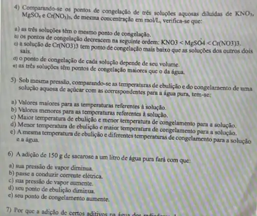 4) Comparando-se os pontos de congelação de tré soluçbes aquosas diluidas de
KNO_(3)
MgSO_(4)eCr(NO_(3))_(3)
de mesma concentração em mol/L verifica-se que:
a) as trés soluçōes têm o mesmo ponto de congelação.
b) os pontos de congelação decrescer na seguinte ordem:
KNO3lt MgSO4lt Cr(NO3)3 c) a solução de Cr(NO3)3
tem ponto de congelação mais baixo que as soluçōes dos outros dois sais.
d) 0 ponto de congelação de cada solução depende de seu volume.
e) as três soluçocs têm pontos đc congelação maiores que o da água.
5) Sob mesma pressio comparando-se as temperaturas de cbuliglo e do congelamento de uma
solução aquosa de açúcar com as correspondentes para a água pura, tem-se:
a) Valores maiores para as temperaturas referentes a solução.
b) Valores menores para as temperaturas referentes a solução.
c) Maior temperatura de ebulição e menor temperatura de congelamento para a solução
d) Menor temperatura de ebulição e maior temperatur de congelamento para solução,
c) A mesma temperatura de cbulição e diferentes temperaturas de congelamento para a solução
c a água.
6) A adição de 150 g de sacarose a um litro de água pura fará com que:
a) sua pressão de vapor diminua.
b) passe a conduzir corrente elétrica.
c) sua pressio de vapor aumente.
d) seu ponto de diminua
e) seu ponto de congelamento aumente.
7) Por que a adição de certos aditivos na áoua dos