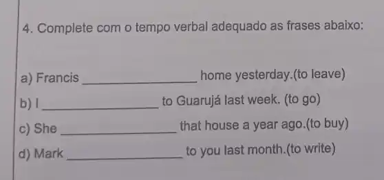 4. Complete com o tempo verbal adequado as frases abaixo:
a) Francis __ home yesterday (to leave)
b) I __ to Guarujá last week. (to go)
c) She __ that house a year ago.(to buy)
d) Mark __ to you last month (to write)