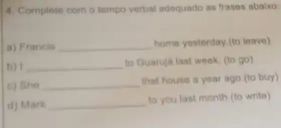 4. Complete com o tempo verbal adequado as frases abaixo:
a) Francis __ home yesterday.(to leave)
b) __ to Guarujá last week (to go)
c) She __
that house a year ago.(to buy)
d) Mark __
to you last month.(to write)