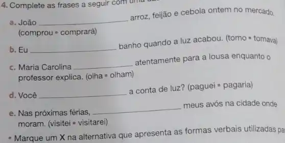 4. Complete as frases a seguir com uma
a. João __
arroz, feijão e cebola ontem no mercado.
(comprou - comprará)
b. Eu __
banho quando a luz acabou. (tomo - tomava)
c. Maria Carolina __
atentamente para a lousa enquanto o
professor explica. (olha olham)
d. Você __
a conta de luz?(paguei - pagaria)
e. Nas próximas férias,
__
meus avós na cidade onde
moram. (visitei - visitarei)
- Marque um X na alternativa que apresenta as formas verbais utilizadas pa