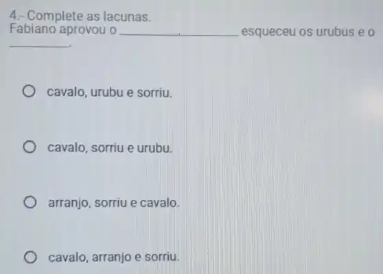 4.- Complete as lacunas.
Fabiano aprovou o __ __ esqueceu os urubus e o
__
cavalo, urubu e sorriu.
cavalo, sorriu e urubu.
arranjo, sorriu e cavalo.
cavalo, arranjo e sorriu.