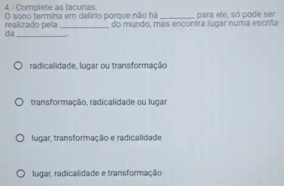 4.- Complete as lacunas.
sono termina em delirio porque não há __ para ele, só pode ser
realizado pela __ do mundo, mas encontra lugar numa escrita
da __
radicalidade, lugar ou transformação
transformação , radicalidade ou lugar
lugar transformação e radicalidade
lugar, radicalidade e transformação