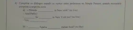 4) Complete os diálogos usando os verbos entre parênteses no Simple Present,quando necessário
complete a resposta curta.
a) -Pâmela __ in New york? (to live)
- And Pablo?
__ he __ in New York too?(to live)
- Yes, __
b) __ Ágatha __ Italian food? (to like)