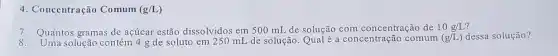 4. Concentração Comum (g/L)
7. Quantos gramas de açúcar estão dissolvidos em 500 mL de solução com concentração de 10g/L
solução contém 4 g de soluto em 250 mL de solução. Qualé a concentração comum (g/L) dessa solução?