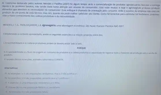 4) Conforme destacado pelos autores Mendes e Padilha (2007) há algum tempo atrás a comercialização de produtos agropecuários buscava a entrega
rápida e de produtos baratos, não sendo dada tanta atenção aos anseios do consumidor. Essa visão mudou e hoje o já busca produzir
alimentos que atendam as necessidades do consumidor. Esse enfoque é chamado de orientação pelo consumo, onde o sucesso da empresa nào está em
produzir de um ponto de vista técnico, mas sim, quanto ela pode melhor satisfazer seu cliente Como ferramentas para estimular tal fenômeno, podemos
citar o maior conhecimento das cadelas produtivas e da rastreabilidade.
MENDES, J. T. G. PADILHA JUNIOR, J. B. Agronegócio:uma abordagem economica. Sao Paulo: Pearson Prentice Hall!2007.
Considerando o contexto apresentado avalle as seguintes assercoes e a relação proposta entre elas.
1. A rastreabilidade easc cadelas produtivas podem (e devem) andar lado a lado.
PORQUE
II. A rastreabilidade é o fluxo da origem ao consumo de produtos e a cadela produtiva a capacidade de n registrar todo o histórico de produção até a venda do
produto.
A respeito dessas asserçoes assinale a alternativa CORRETA.
Alternativas:
a) As asserçoes le II sao proposiç6es verdadeiras mas a ll nào justifica a i.
b) As asserçoesle II sao proposiç6es verdadeiras e a II justifica al.
C A asserção lé uma proposição verdadeira ea II, falsa
D A asserção lé uma proposição falsa e all verdadeira.
E As asserçoesiell sao proposiçoes falsas