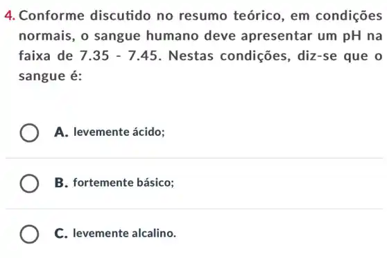 4. Conforme discutido no resumo teórico , em condições
normais, o sangue humano deve apresentar um pH na
faixa de 7.35-7.45 . Nestas condições , diz-se que o
sangue é:
A. levemente ácido;
B. fortemente básico;
C. levemente alcalino.