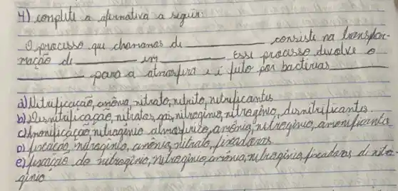 4) conplite a afureativa a seguir:
- processo que chanamas de consiste na bensformacáo de em Esse pracaso duelve o para a atrafera e i fulo por bacterias
a) Uitrificacaio, anônia, vitrato, nitrito, nitrificantes
b) Desntificacaio, nitratos, gás, nitraginis, nitragino, desnitificantes.
c) Amonificacás nitragino almosirico, anónia, nitragino, anonificantes
D) fiscaco, nitragino, anônia, nitrato, fiscadoros.
e) fiscacale do nitregino, nitragino, anóna, nitrapinis, fracteas di rito. ginio.