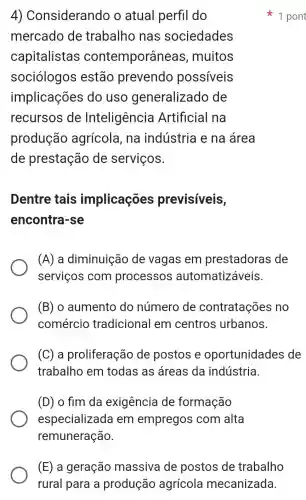 4 ) Considerando o atual perfil do
mercado de trabalho nas sociedades
capitalistas contemporâneas , muitos
sociólogos estão prevendo possiveis
implicações do uso generalizado , de
recursos de Inteligência Artificial na
produção agrícola, na indústria e na área
de prestação de serviços.
Dentre tais implicações previsíveis,
encontra-se
(A) a diminuição de vagas em prestadoras ; de
serviços com processos automatizáveis.
(B) o aumento do número de contratações no
comércio tradicional em centros urbanos.
(C) a proliferação de postos e oportunidades de
trabalho em todas as áreas da indústria.
(D) o fim da exigência de formação
especializ ada em empregos com alta
remuneração
1 pont
(E) a geração massiva de postos de trabalho
rural para a produção agrícola mecanizada.