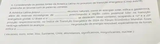 4. Considerando os pontos fortes da America Latina no processo de transição energetica (Cmsp aula18).
preencha as lacunas com as palavras corretas.
A América Latina possui __
recursos naturais, como as energias solar, eólica e geotérmica,
além de reservas estratégicas de __
posicionando a região como potencial lider na transição
energetica global. O Brasil eo.
__ ............ se destacam nesse contexto, ocupando a
12^circ e a 20^circ 
posição, respectivamente, no indice de Transição Energética de 2024 do Fórum Econômico Mundial.Esses
rankings refletem os avanços...
__
.... na produção de energia renovável, especialmente de fontes
eólica e ... __
(escassez, ouro, soiar, litio Suriname, Chile, abundantes significativos insignificantes, nuciear)