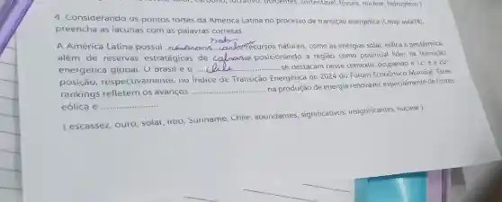 4. Considerando os pontos tortes da America Latina no processo de transição energetica (Cmsp aula18)
preencha as iacunas com as paiavras corretas.
A América Latina possui __ A. recursos naturais como as energias solar eólica e geotérmica,
além de reservas estratégicas de __ posicionando a região como potencial lider na transição
energetica global U Brasil e o __ ............. se destacam nesse contexto, ocupando a
12^circ  e a 20^circ 
posição respectivamente no indice de Transição Energética de 2024 do Fórum Econômic Mundial. Esses
rankings refletem os avançOS .............
__
.... na produção de energia renovável, especialmente de fontes
eólica e __ ...
ouro, soiar, iitio Suriname, Chile , abundantes , significativos insignificantes, nuclear)