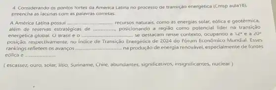 4. Considerando os pontos tortes da America Latina no processo de transição energetica (Cmsp aula18).
preencha as iacunas com as palavras corretas.
A América Latina possui . __ recursos naturais, como as energias solar, eólica e geotérmica,
além de reservas estratégicas de __ posicionando a região como potencial lider na transição
energetica global. O Brasil eo ............... __ se destacam nesse contexto, ocupando a 12^circ e a 20^circ 
posição, respectivamente no indice de Transição Energética de 2024 do Fórum Econômico Mundiai. Esses
rankings refletem os avanços __ ...............na produção de energia renovável, especialmente de fontes
eólica e __
(escassez, ouro, soiar, iitio Suriname, Chile abundantes, significativos insignificantes, nuciear)