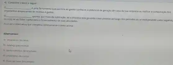 4) Considere o texto a seguir:
__
é uma ferramenta que permite ao gestor conhecer o potencial de geração de caixa da sua empresa ao realizar a comparação dos
orçamentos empresariais de receitas e gastos.
__
aponta, por meio da subtração, se a empresa está gerando caixa positivo ao longo dos períodos ou se está gerando caixa negativo,
ou seja, se vai faltar capital para o financiamento de suas atividades.
Assinale a alternative que completa corretamente o texto acima:
Alternativas:
a) orçamento de caixa
b) balanço patrimonial
c) demonstrativo de resultado
d) orçamento de custos
e) fluxo de calxa descontado