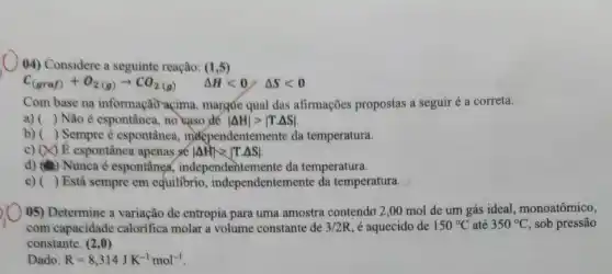 (4) Considere a seguinte reação: (1,5)
C_((graf))+O_(2(g))arrow CO_(2(g)) Delta Hlt 0/Delta Slt 0
Com base na informação açima, margúe qual das afirmações propostas a seguir é a correta.
() Não é espontânea, no saso de vert Delta Hvert gt vert T.Delta Svert 
() Sempre é espontânea , independentemente da temperatura.
c) (X) E espontânea apenas se vert Delta Hvert gt vert T.Delta Svert 
d) (a) Nunca é espontânea,independentemente da temperatura.
e) ( ) Está sempre em equilibrio , independentemente da temperatura.
(5) Determine a variação de entropia para uma amostra contendo 2,00 mol de um gás ideal, monoatômico,
com capacidade calorifica molar a volume constante de 3/2R é aquecido de 150^circ C até 350^circ C sob pressão
constante. (2,0)
Dado R=8,314JK^-1mol^-1