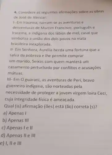 4. Considere as seguintes afirmações sobre as obras
de José de Alencar:
1- Em Iracema , narram-se as aventuras e
desventuras de Martim Francisco , português e
Iracema, a indigena dos lábios de mel,casal que
simboliza a união dos dois povos na mata
brasileira inexplorada.
II- Em Senhora , Aurélia herda uma fortuna que a
salva da pobreza e the permite comprar
um marido , Seixas com quem manterá um
casamento perturbado por conflitos e acusaçōes
mútuas.
III- Em O guarani as aventuras de Peri, bravo
guerreiro indigena, são norteadas pela
necessidade de proteger a jovem virgem loira Ceci,
cuja integridade fisica é ameaçada.
Qual (is)afirmação (ões)está (ão) correta (s)?
a) Apenas I
b) Apenas III
c) Apenas I e II
d) Apenas II e Ill