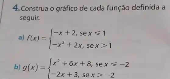 4. Construa o gráfico de cada função definida a
seguir.
a) f(x)= ) -x+2,sexleqslant 1 -x^2+2x,sexgt 1 
b) g(x)= ) x^2+6x+8,sexleqslant -2 -2x+3,sexgt -2