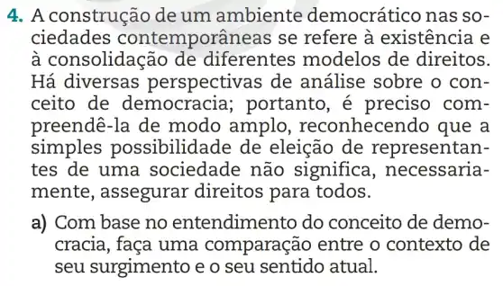 4. A construção de um ambiente democrático nas SO-
ciedades contemporâne as se refere à existência e
à consolidaç ao de diferentes modelos de direitos.
Há diversas perspective as de análise sobre o con-
ceito de democra cia; portanto , é preciso com-
preendê-la de modo amplo , reconhecen do que a
simples possibilic lade de eleição de representan-
tes de uma sociedade não significa , necessaria-
mente , assegurar direitos para todos.
a) Com base no entendim ento do conceito de demo-
cracia, faça uma comparaç ão entre o contexto de
seu surgiment -o e o seu sentido atual.