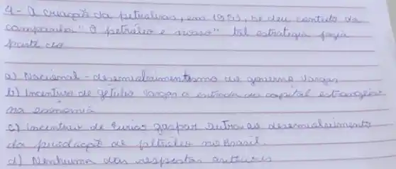 4- A criacão da petrolras, em 1953, he deu cientific da campanha " 9 petrélia e' noma". tal estratiqua fagia poute do:
a) Nacienal - desemuelrimentasmo de governo vangas
b) Incenture de getule vangas a estíoda de capital estrangeis na econemia
c) incentris de Evias ganpar outra as desemualrimento da preoduapó de petróle no Brasil.
d) Nenhuma das respentas antuciris