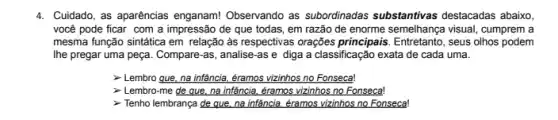 4. Cuidado, as aparências enganam!Observando as subordinadas substantivas destacadas abaixo
você pode ficar com a impressão de que todas, em razão de enorme semelhança visual, cumprem a
mesma função sintática em relação as respectivas orações principais. Entretanto, seus olhos podem
Ihe pregar uma peça Compare-as, analise-as e diga a classificação exata de cada uma.
- Lembro que, na infảncia éramos vizinhos no Fonseca!
- Lembro-me de que, na infância, éramos vizinhos no Fonseca!
Tenho lembrança de que, na infância, éramos vizinhos no Fonseca!