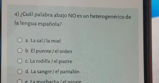 4) ¿Cuál palabra abajo NO es un heterogenérico de
la lengua española?
a. La sal/la miel
b. El puente /el orden
c. La rodilla /el postre
d. La sangre/el pantalón
e la muchacha Lel nasaie