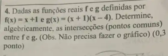 4. Dadas as funções reais f e g definidas por
f(x)=x+1 e g(x)=(x+1)(x-4) . Determine,
algebricamente, as intersecçõ es (pontos comuns)
entre f e g. (Obs . Não precisa fazer o gráfico ) (0,3
ponto)