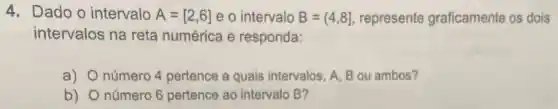 4. Dado o intervalo A=[2,6] e o intervalo B=(4,8] represente graficamente os dois
intervalos na reta numérica e responda:
a) número 4 pertence a quais intervalos, A, B ou ambos?
b) número 6 pertence ao intervalo B?