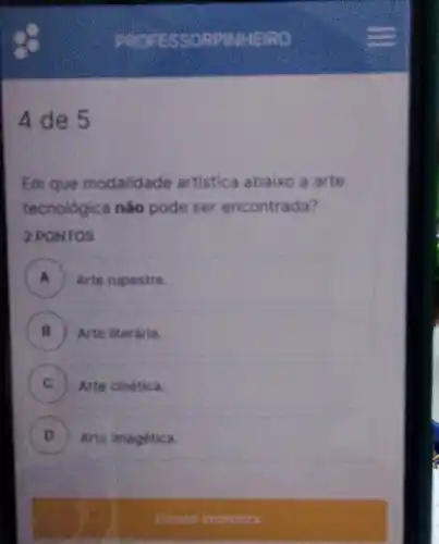 4 de 5
Em que modalidade artistica abaixo a arte
tecnologica nào pode ser encontrada?
2 PONTOS
A Arte rupestre.
B ) ) Arte literdria.
C C Arte cinetica.
D Arte imagetica.