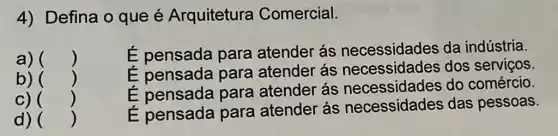 4) Defina o que é Arquitetura Comercial.
a) ()
É pensada para atender ás necessidades da indústria.
b) ()
É pensada para atender ás necessidades dos serviços.
C) ()
É pensada para atender ás do comércio.
d) ()
É pensada para atender ás necessidades das pessoas.